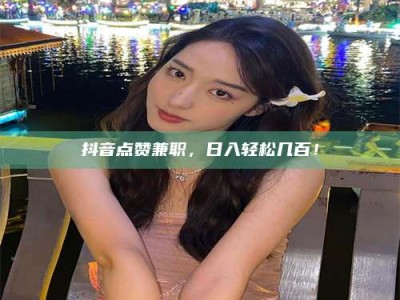 云浮抖音点赞兼职，日入轻松几百！