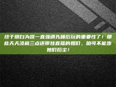 云浮终于明白为啥一直强调先睡后玩的重要性了！那些天天凌晨三点还带娃直播的姐们，咱可不能步她们后尘！